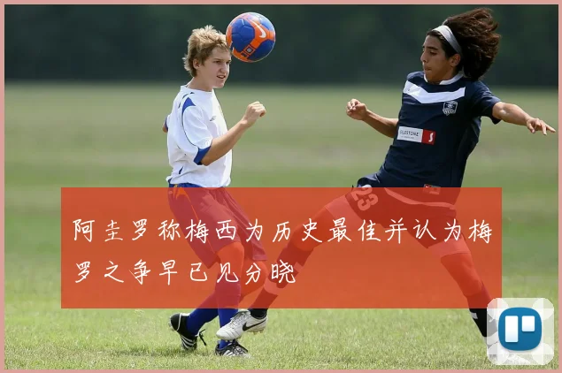 阿圭罗称梅西为历史最佳并认为梅罗之争早已见分晓