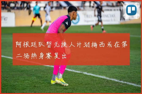 阿根廷队暂无换人计划梅西或在第二场热身赛复出