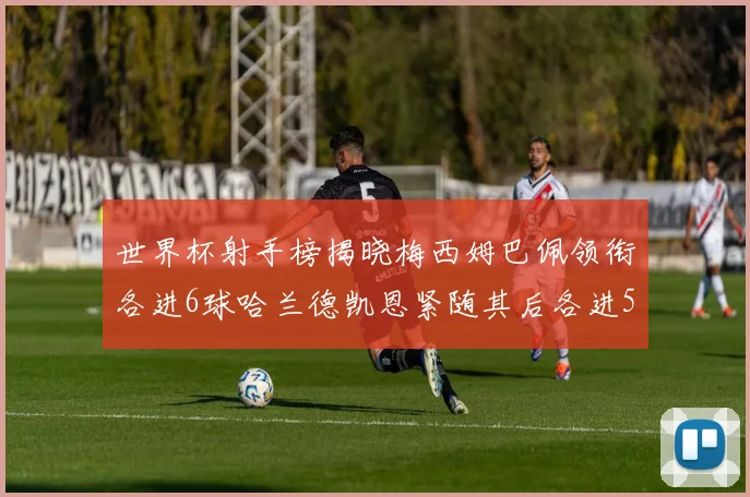 世界杯射手榜揭晓梅西姆巴佩领衔各进6球哈兰德凯恩紧随其后各进5球