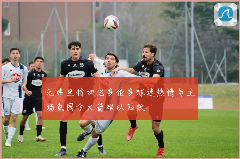 范弗里特回忆多伦多球迷热情与主场氛围令火箭难以匹敌