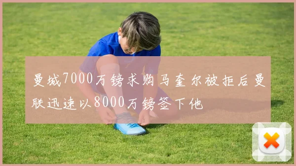 曼城7000万镑求购马奎尔被拒后曼联迅速以8000万镑签下他