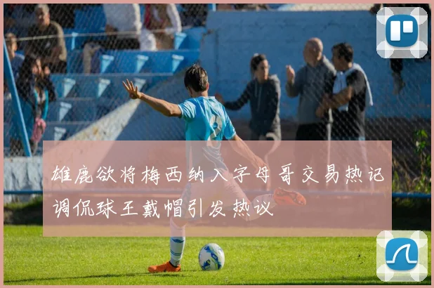 雄鹿欲将梅西纳入字母哥交易热记调侃球王戴帽引发热议