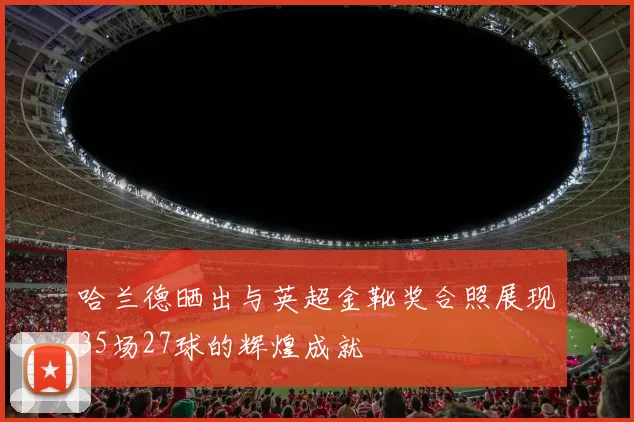 哈兰德晒出与英超金靴奖合照展现35场27球的辉煌成就