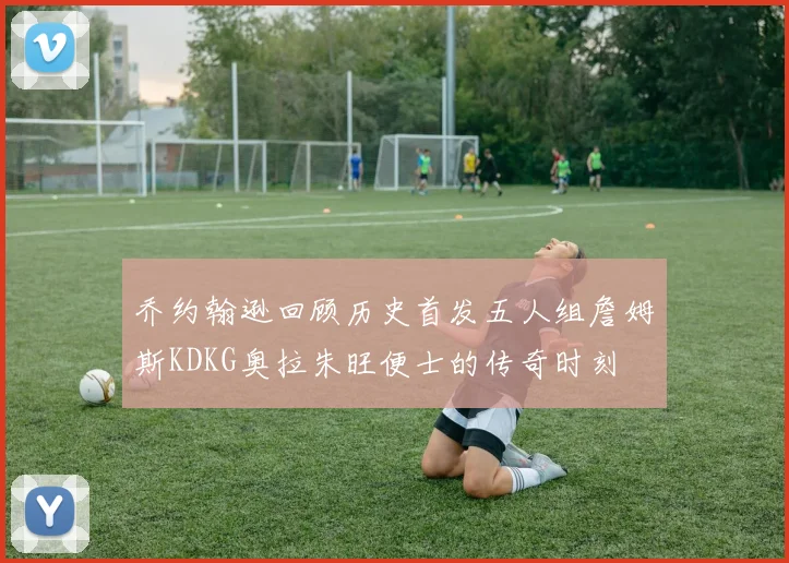 乔约翰逊回顾历史首发五人组詹姆斯KDKG奥拉朱旺便士的传奇时刻