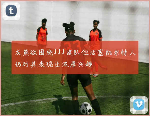 灰熊欲围绕JJJ建队但活塞凯尔特人仍对其表现出浓厚兴趣