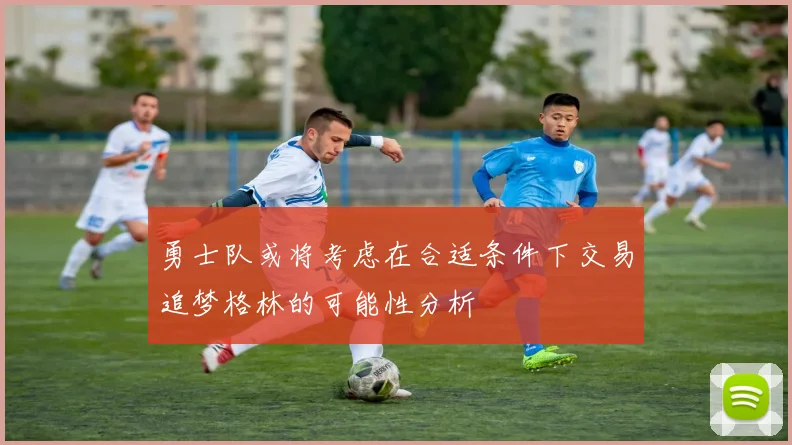勇士队或将考虑在合适条件下交易追梦格林的可能性分析