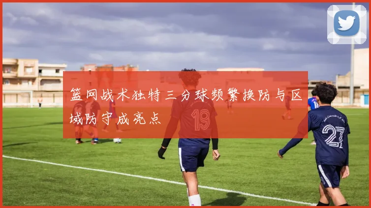 篮网战术独特三分球频繁换防与区域防守成亮点