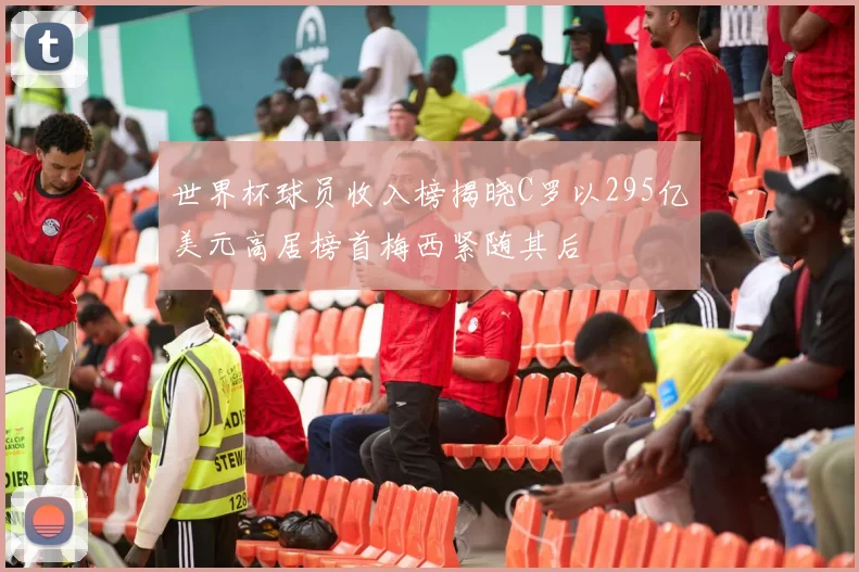 世界杯球员收入榜揭晓C罗以295亿美元高居榜首梅西紧随其后