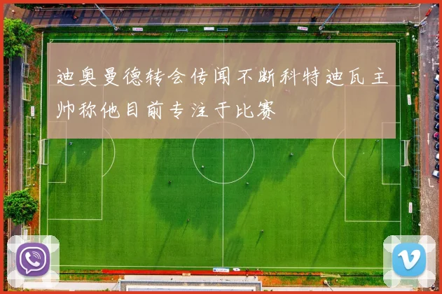 迪奥曼德转会传闻不断科特迪瓦主帅称他目前专注于比赛