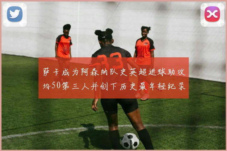 萨卡成为阿森纳队史英超进球助攻均50第三人并创下历史最年轻纪录