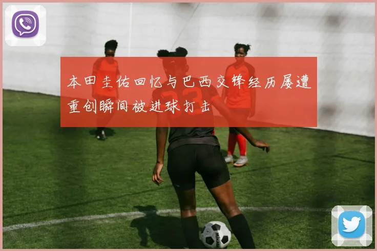 本田圭佑回忆与巴西交锋经历屡遭重创瞬间被进球打击