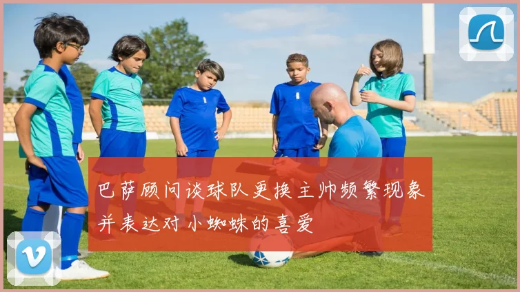 巴萨顾问谈球队更换主帅频繁现象并表达对小蜘蛛的喜爱
