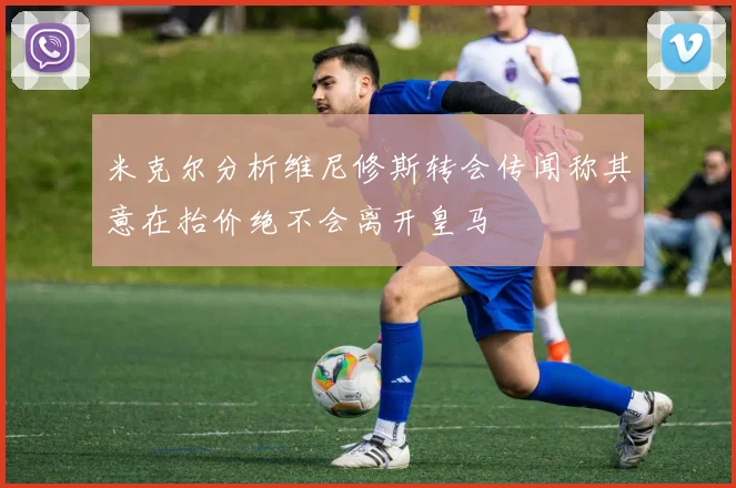 米克尔分析维尼修斯转会传闻称其意在抬价绝不会离开皇马