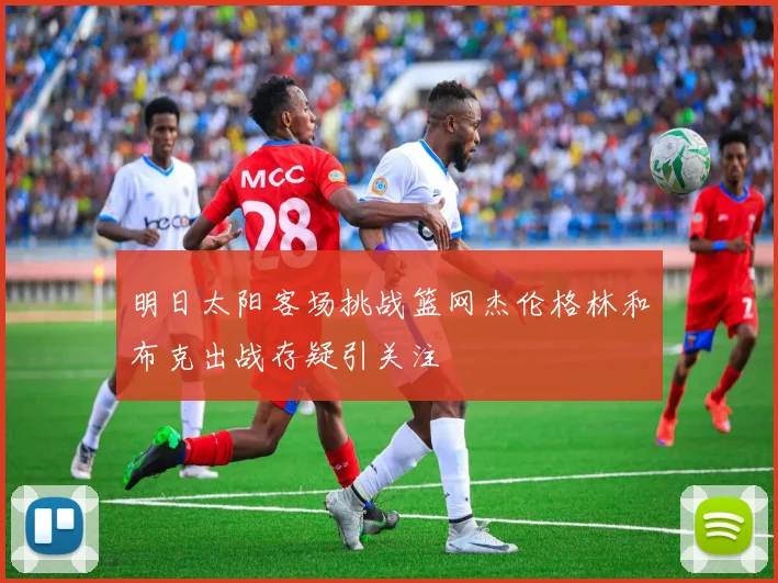 明日太阳客场挑战篮网杰伦格林和布克出战存疑引关注