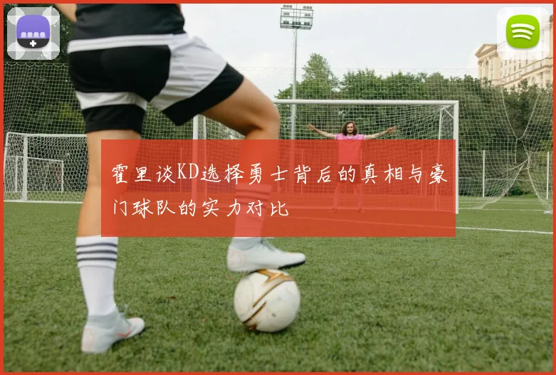 霍里谈KD选择勇士背后的真相与豪门球队的实力对比