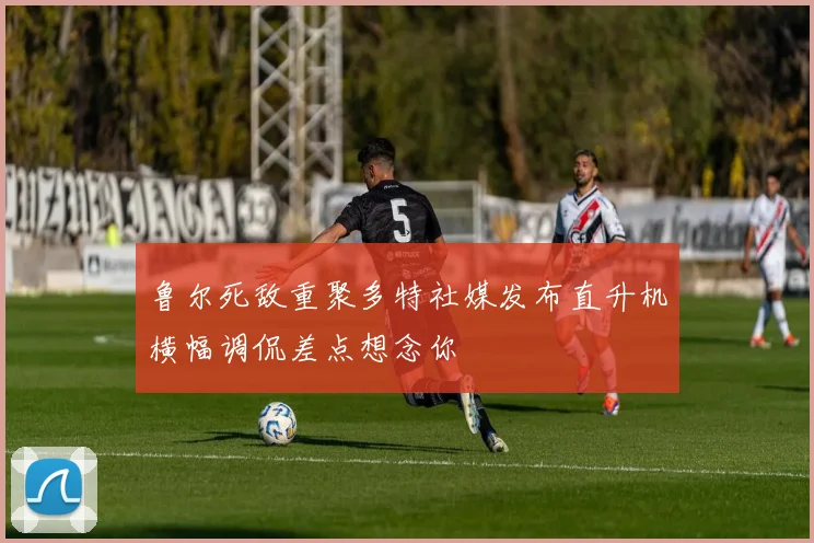 鲁尔死敌重聚多特社媒发布直升机横幅调侃差点想念你
