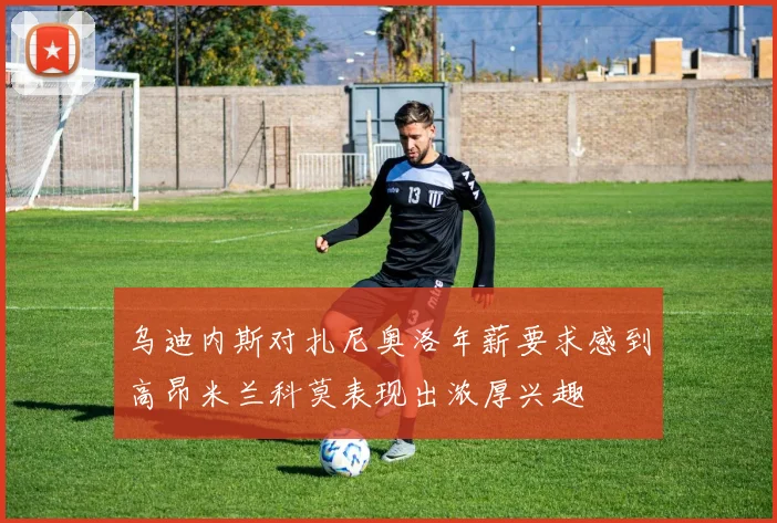 乌迪内斯对扎尼奥洛年薪要求感到高昂米兰科莫表现出浓厚兴趣