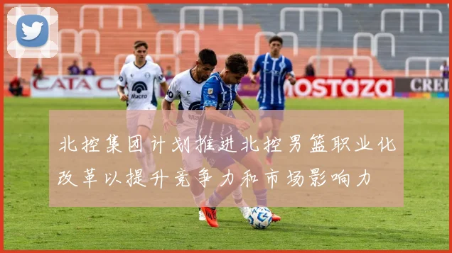北控集团计划推进北控男篮职业化改革以提升竞争力和市场影响力