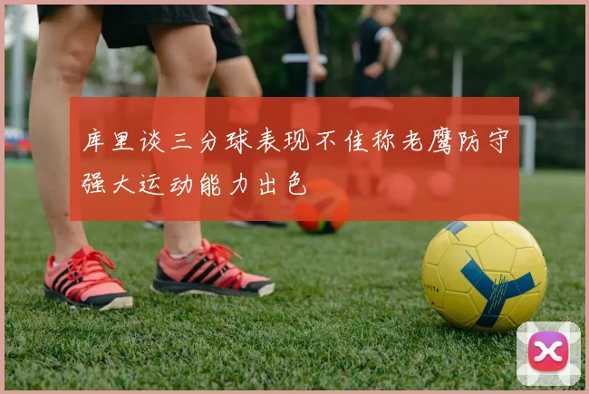 库里谈三分球表现不佳称老鹰防守强大运动能力出色