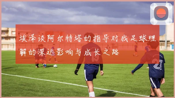 埃泽谈阿尔特塔的指导对我足球理解的深远影响与成长之路