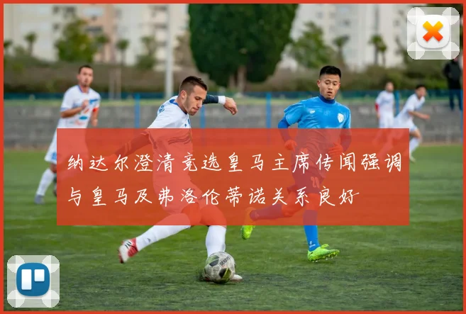 纳达尔澄清竞选皇马主席传闻强调与皇马及弗洛伦蒂诺关系良好