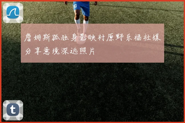 詹姆斯孤独身影映衬原野乐福社媒分享意境深远照片