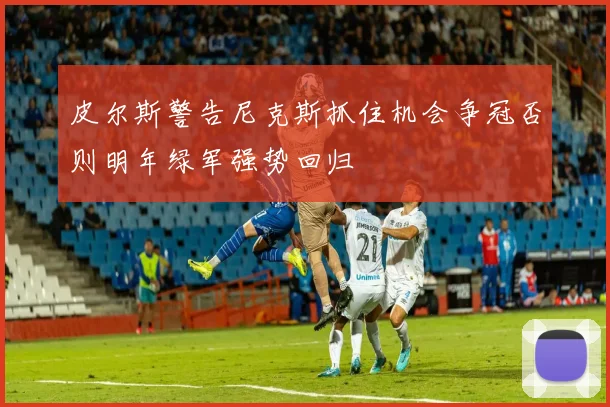 皮尔斯警告尼克斯抓住机会争冠否则明年绿军强势回归